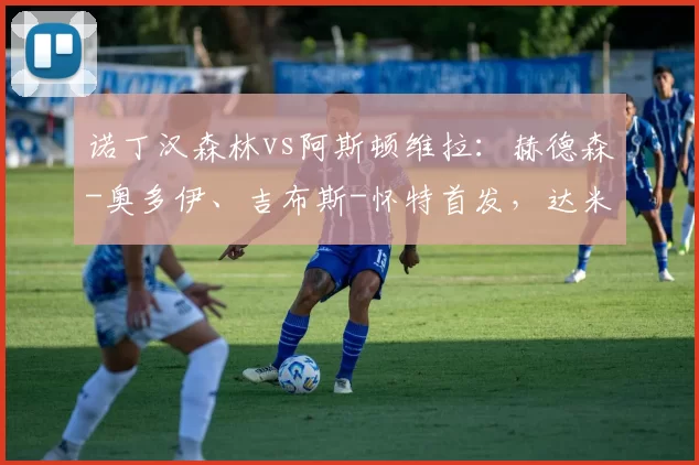 诺丁汉森林vs阿斯顿维拉:赫德森-奥多伊、吉布斯-怀特首发,达米安-马丁内斯、林德洛夫出战