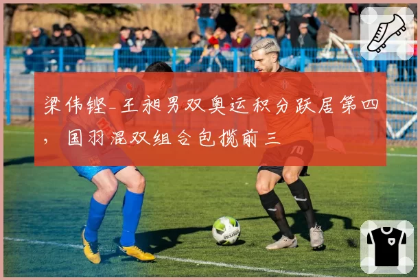 梁伟铿_王昶男双奥运积分跃居第四，国羽混双组合包揽前三