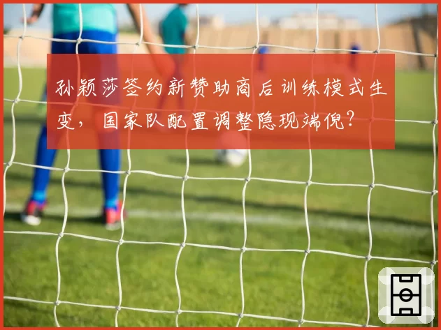 孙颖莎签约新赞助商后训练模式生变，国家队配置调整隐现端倪？