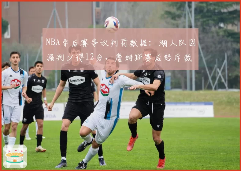 NBA季后赛争议判罚数据：湖人队因漏判少得12分，詹姆斯赛后怒斥裁判报告