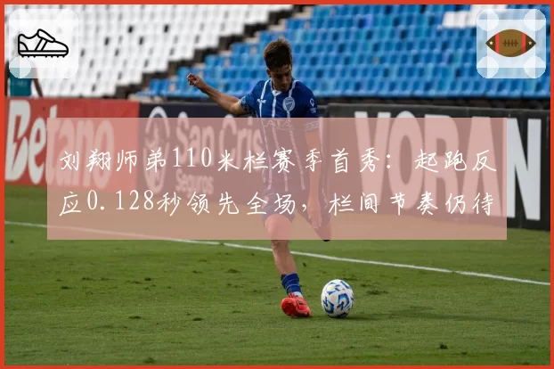刘翔师弟110米栏赛季首秀:起跑反应0.128秒领先全场,栏间节奏仍待打磨