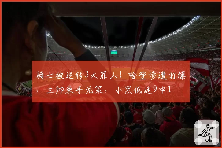 骑士被逆转3大罪人！哈登惨遭打爆，主帅束手无策，小黑低迷9中1