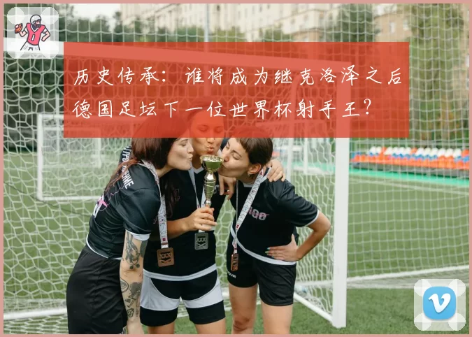 历史传承：谁将成为继克洛泽之后德国足坛下一位世界杯射手王？