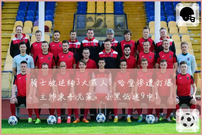 骑士被逆转3大罪人!哈登惨遭打爆,主帅束手无策,小黑低迷9中1