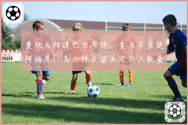 曼联或转追巴尔韦德,皇马不卖楚阿梅尼!乌加特去留决定买人数量