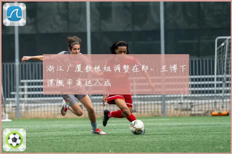 浙江广厦教练组调整在即，王博下课概率高达八成
