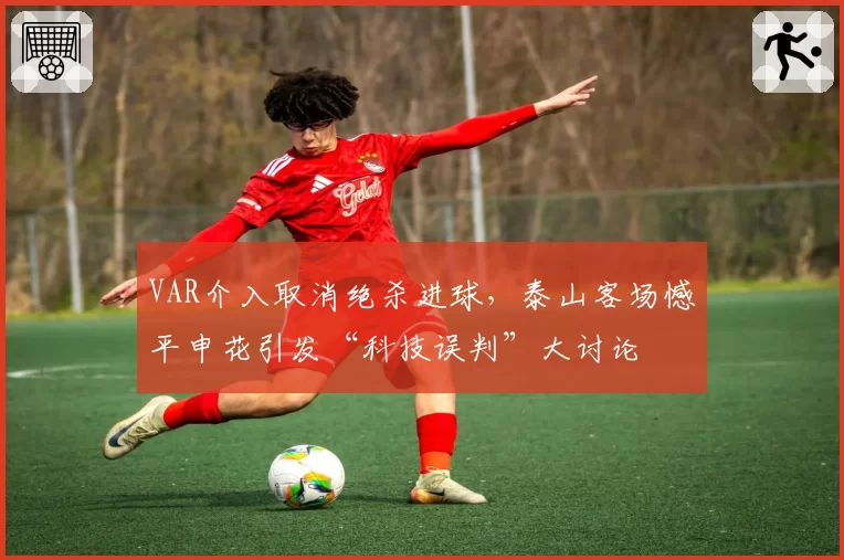 VAR介入取消绝杀进球,泰山客场憾平申花引发“科技误判”大讨论