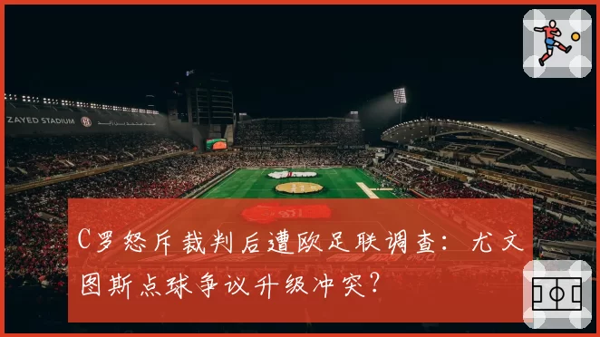C罗怒斥裁判后遭欧足联调查:尤文图斯点球争议升级冲突?