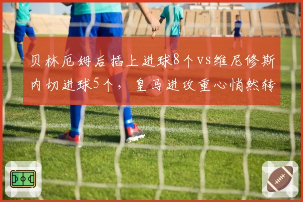 贝林厄姆后插上进球8个vs维尼修斯内切进球5个，皇马进攻重心悄然转移