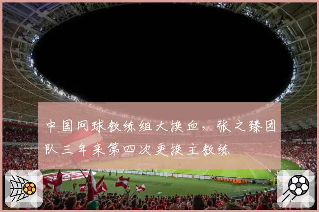 中国网球教练组大换血,张之臻团队三年来第四次更换主教练