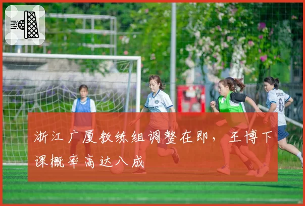浙江广厦教练组调整在即，王博下课概率高达八成