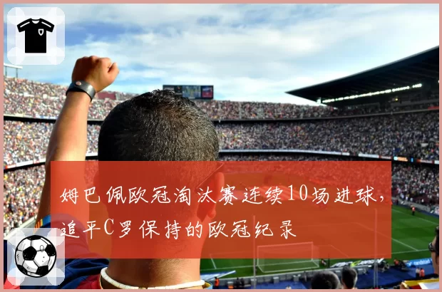 姆巴佩欧冠淘汰赛连续10场进球,追平C罗保持的欧冠纪录