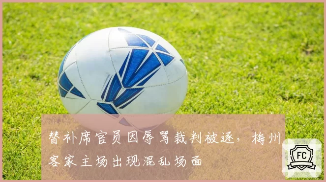 替补席官员因辱骂裁判被逐，梅州客家主场出现混乱场面