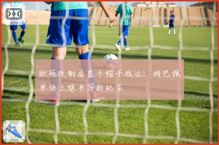 欧冠改制后首个帽子戏法：姆巴佩单场三球书写新纪录