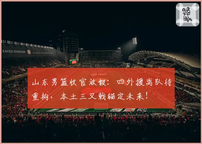 山东男篮收官放假：四外援离队待重构，本土三叉戟锚定未来！