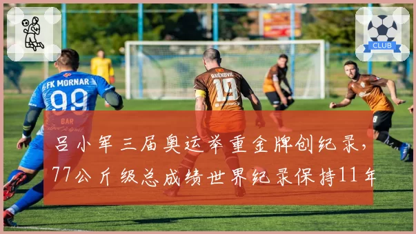 吕小军三届奥运举重金牌创纪录,77公斤级总成绩世界纪录保持11年