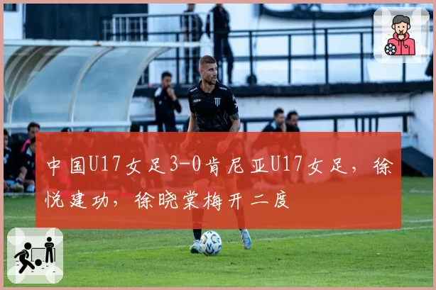 中国U17女足3-0肯尼亚U17女足,徐悦建功,徐晓棠梅开二度