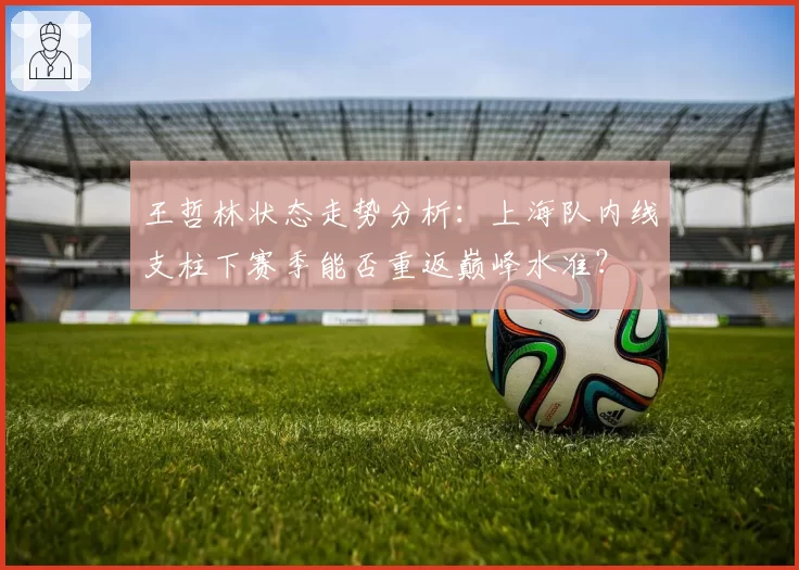 王哲林状态走势分析：上海队内线支柱下赛季能否重返巅峰水准？