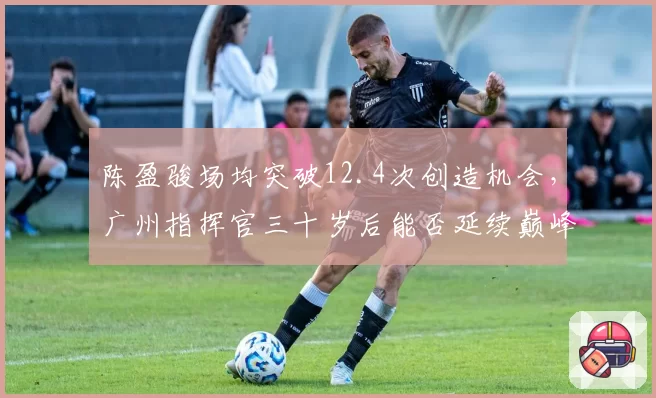 陈盈骏场均突破12.4次创造机会，广州指挥官三十岁后能否延续巅峰？