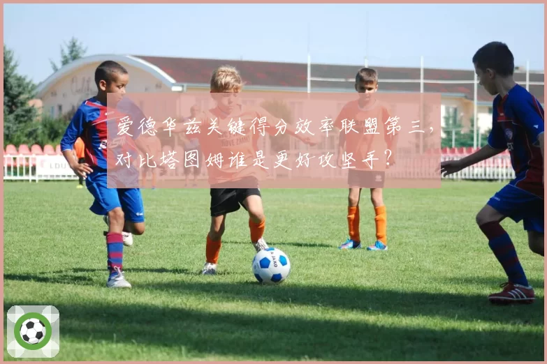 爱德华兹关键得分效率联盟第三,对比塔图姆谁是更好攻坚手?