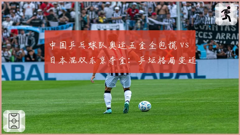 中国乒乓球队奥运五金全包揽 vs 日本混双东京夺金：乒坛格局变迁