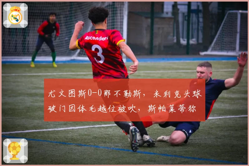 尤文图斯0-0那不勒斯，米利克头球破门因体毛越位被吹，斯帕莱蒂称意甲VAR已反足球