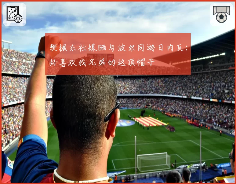 樊振东社媒晒与波尔同游日内瓦：好喜欢我兄弟的这顶帽子