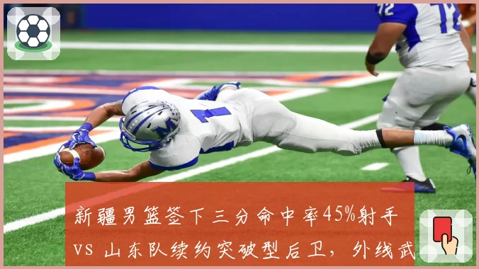 新疆男篮签下三分命中率45%射手 vs 山东队续约突破型后卫,外线武器选择对撞
