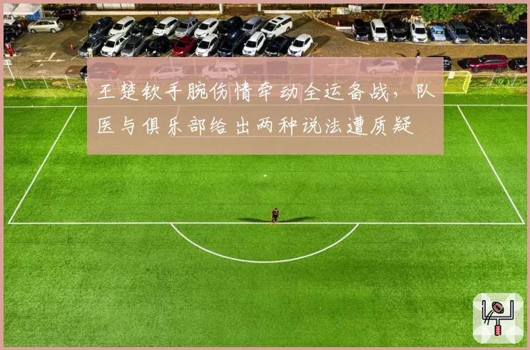 王楚钦手腕伤情牵动全运备战，队医与俱乐部给出两种说法遭质疑