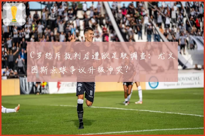 C罗怒斥裁判后遭欧足联调查:尤文图斯点球争议升级冲突?