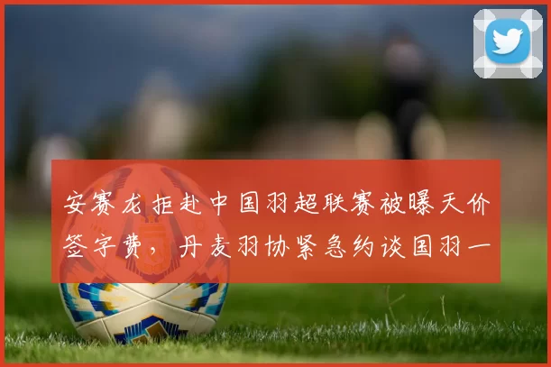 安赛龙拒赴中国羽超联赛被曝天价签字费,丹麦羽协紧急约谈国羽一哥去向存疑__br_