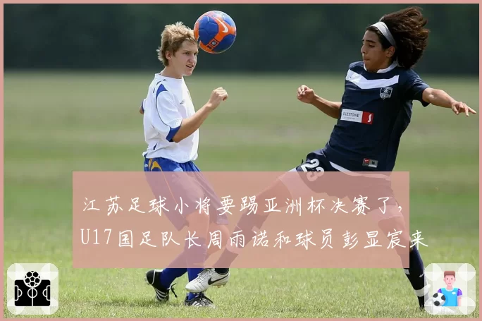 江苏足球小将要踢亚洲杯决赛了,U17国足队长周雨诺和球员彭显宸来自江苏