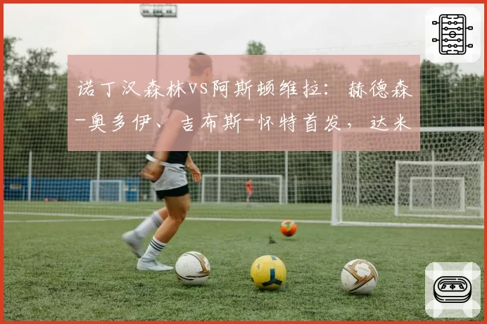 诺丁汉森林vs阿斯顿维拉:赫德森-奥多伊、吉布斯-怀特首发,达米安-马丁内斯、林德洛夫出战