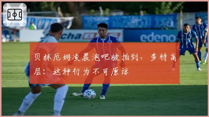 贝林厄姆凌晨泡吧被拍到，多特高层：这种行为不可原谅