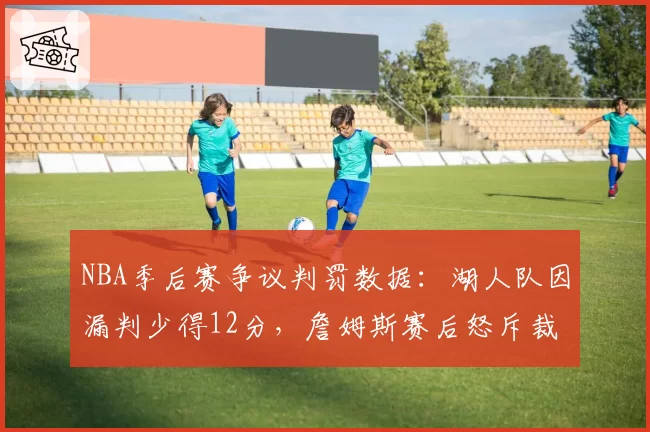 NBA季后赛争议判罚数据：湖人队因漏判少得12分，詹姆斯赛后怒斥裁判报告