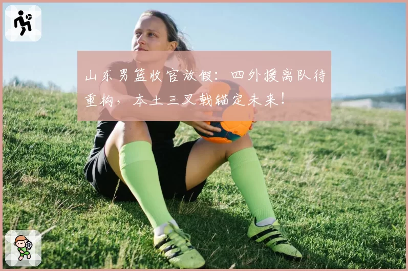 山东男篮收官放假:四外援离队待重构,本土三叉戟锚定未来!