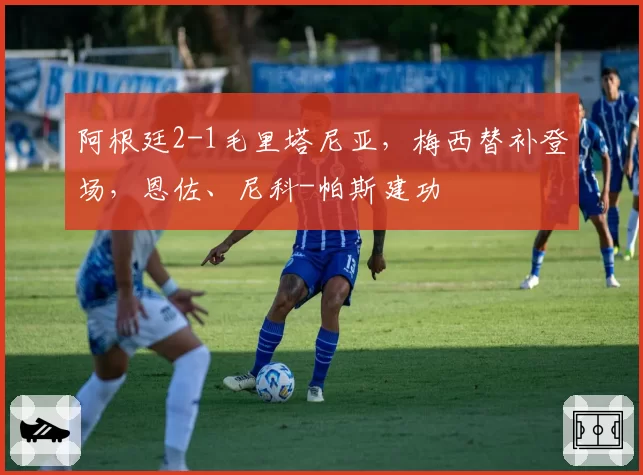 阿根廷2-1毛里塔尼亚，梅西替补登场，恩佐、尼科-帕斯建功