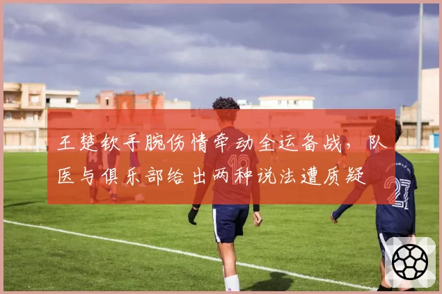 王楚钦手腕伤情牵动全运备战，队医与俱乐部给出两种说法遭质疑