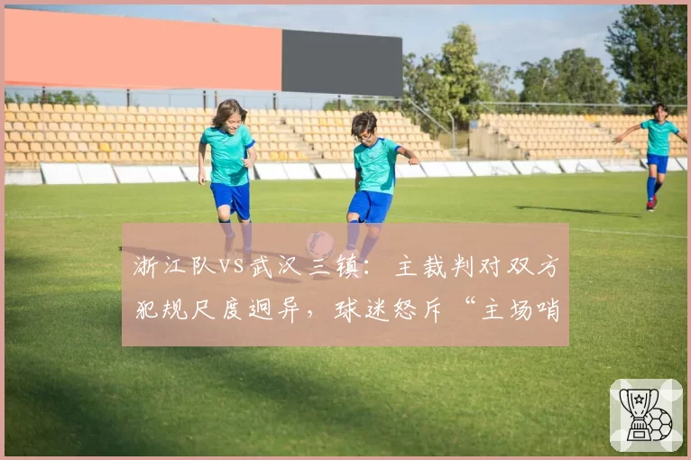 浙江队vs武汉三镇：主裁判对双方犯规尺度迥异，球迷怒斥“主场哨”对比赛季初判罚标准