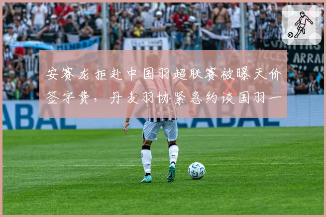 安赛龙拒赴中国羽超联赛被曝天价签字费,丹麦羽协紧急约谈国羽一哥去向存疑__br_