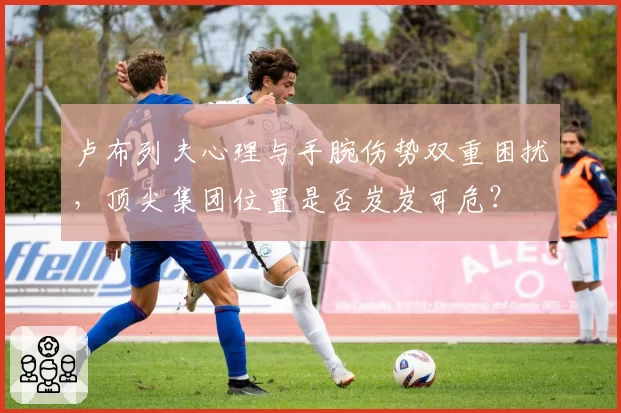 卢布列夫心理与手腕伤势双重困扰，顶尖集团位置是否岌岌可危？