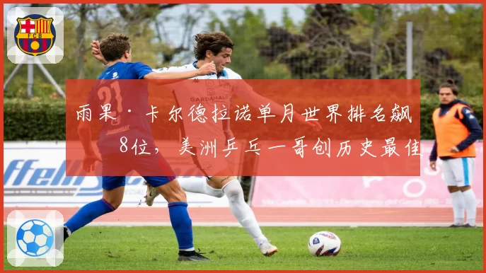 雨果·卡尔德拉诺单月世界排名飙升8位,美洲乒乓一哥创历史最佳