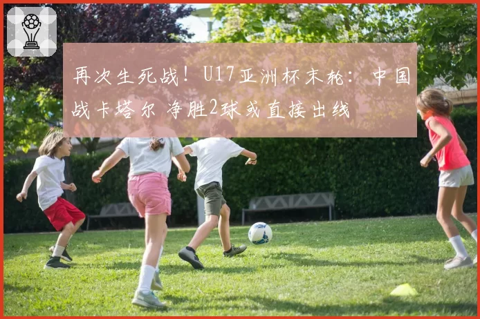 再次生死战！U17亚洲杯末轮：中国战卡塔尔 净胜2球或直接出线