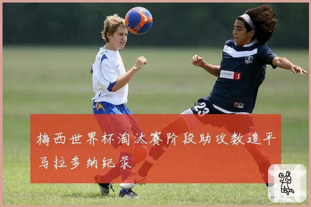梅西世界杯淘汰赛阶段助攻数追平马拉多纳纪录