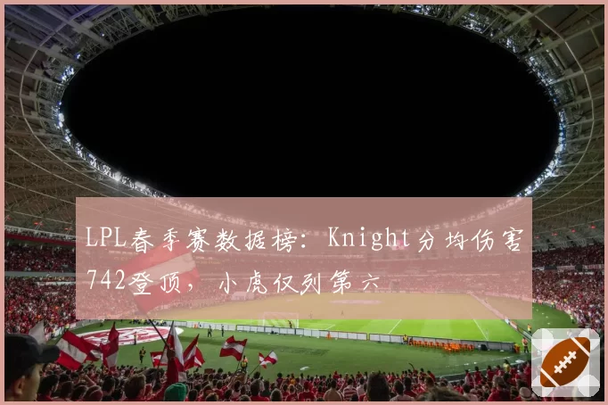 LPL春季赛数据榜:Knight分均伤害742登顶,小虎仅列第六