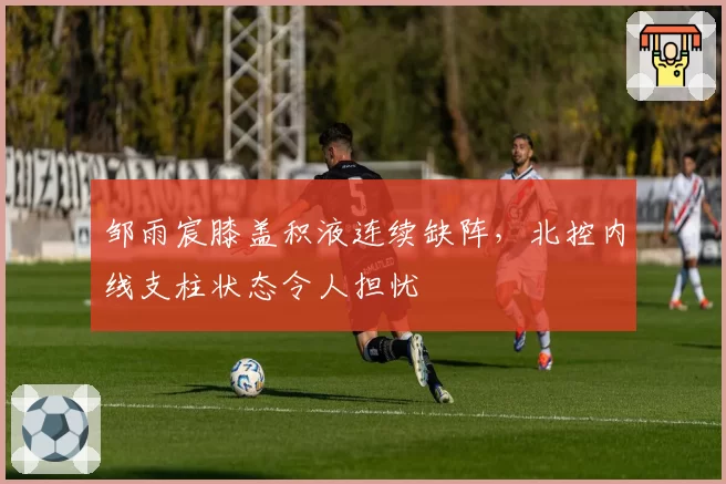 邹雨宸膝盖积液连续缺阵，北控内线支柱状态令人担忧