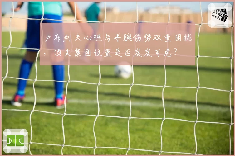 卢布列夫心理与手腕伤势双重困扰，顶尖集团位置是否岌岌可危？