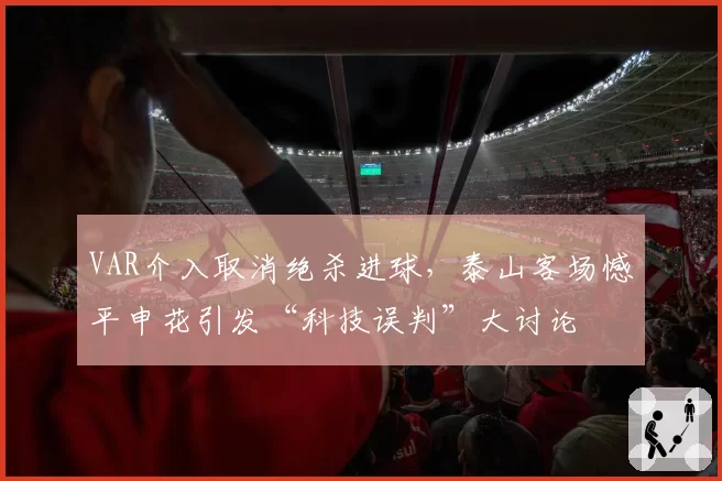 VAR介入取消绝杀进球,泰山客场憾平申花引发“科技误判”大讨论
