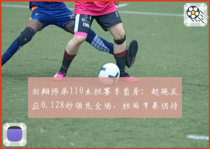 刘翔师弟110米栏赛季首秀：起跑反应0.128秒领先全场，栏间节奏仍待打磨