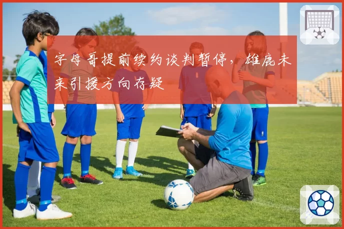 字母哥提前续约谈判暂停，雄鹿未来引援方向存疑